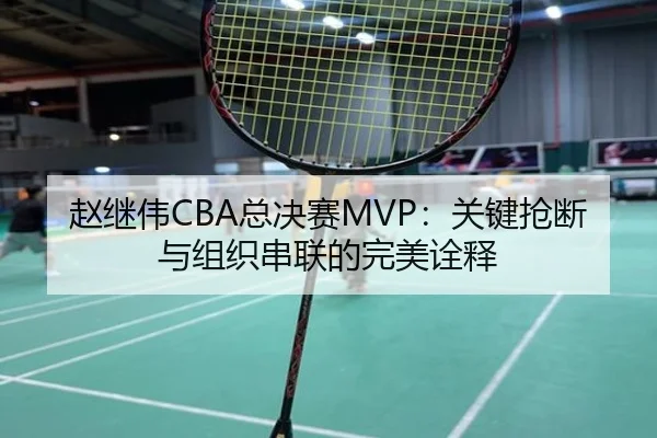 赵继伟CBA总决赛MVP：关键抢断与组织串联的完美诠释
