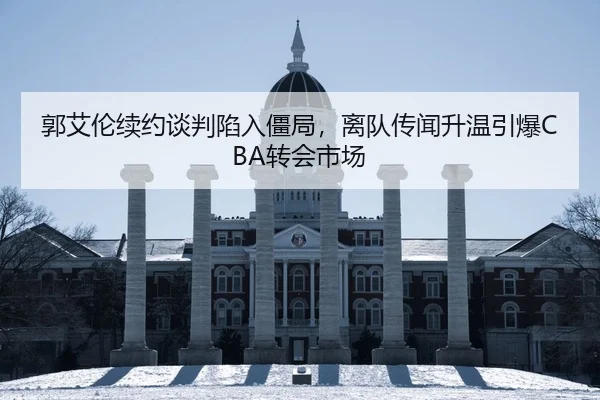 郭艾伦续约谈判陷入僵局，离队传闻升温引爆CBA转会市场