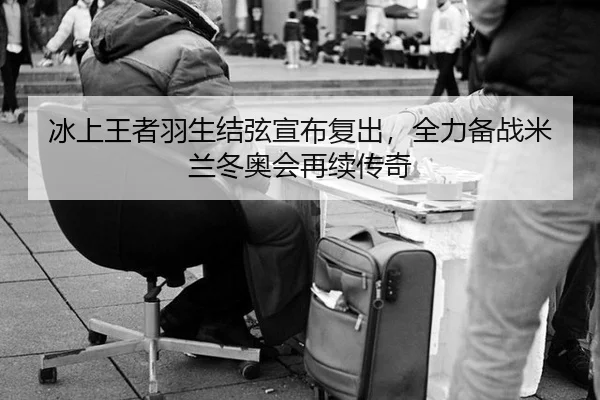 冰上王者羽生结弦宣布复出，全力备战米兰冬奥会再续传奇