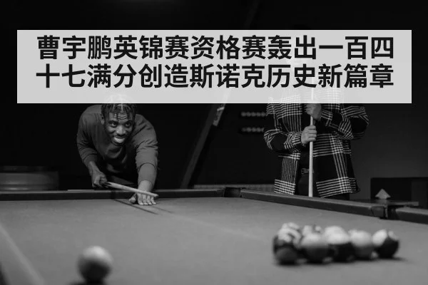 曹宇鹏英锦赛资格赛轰出一百四十七满分创造斯诺克历史新篇章